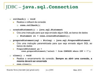 Ricardo Terra (rterrabh [at] gmail.com) Maio, 2010Java JDBC 15
JDBC – java.sql.Connection
q  rollback() : void!
n  Realiza o rollback da conexão
q  conn.rollback();
q  createStatement() : java.sql.Statement!
n  Cria uma instrução para que seja enviado algum SQL ao banco de dados
q  Statement st = conn.createStatement();!
q  prepareStatement(sql : String) : java.sql.PreparedStatement!
n  Cria uma instrução parametrizada para que seja enviado algum SQL ao
banco de dados
n  PreparedStatement ps =  
conn.prepareStatement("select * from CONTATO where CPF = ?");!
q  close() : void!
n  Realiza o encerramento da conexão. Sempre ao abrir uma conexão, a
mesma deverá ser encerrada
n  conn.close();!
 