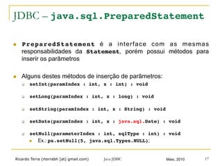 Ricardo Terra (rterrabh [at] gmail.com) Maio, 2010Java JDBC 17
JDBC – java.sql.PreparedStatement
n  PreparedStatement é a interface com as mesmas
responsabilidades da Statement, porém possui métodos para
inserir os parâmetros
n  Alguns destes métodos de inserção de parâmetros:
q  setInt(paramIndex : int, x : int) : void!
q  setLong(paramIndex : int, x : long) : void!
q  setString(paramIndex : int, x : String) : void!
q  setDate(paramIndex : int, x : java.sql.Date) : void!
q  setNull(parameterIndex : int, sqlType : int) : void!
n  Ex.: ps.setNull(5, java.sql.Types.NULL);
 