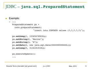 Ricardo Terra (rterrabh [at] gmail.com) Maio, 2010Java JDBC 18
JDBC – java.sql.PreparedStatement
n  Exemplo:
q  ...!
!PreparedStatement ps = !
! !conn.prepareStatement(!
! ! ! !"insert into CONTATO values (?,?,?,?,?)");!
!!
!ps.setLong(1, 12345678903L);!
!ps.setString(2, "Marcos");!
!ps.setString(3, "M");!
!ps.setDate(4, new java.sql.Date(500000000000L));!
!ps.setLong(5, 3134181010L);!
!
!ps.executeUpdate();!
!...!
 