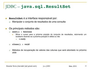 Ricardo Terra (rterrabh [at] gmail.com) Maio, 2010Java JDBC 19
JDBC – java.sql.ResultSet
n  ResultSet é a interface responsável por:
q  Manipular o conjunto de resultados de uma consulta
n  Os principais métodos são:
q  next() : boolean!
n  Move o cursor para a próxima posição do conjunto de resultados, retornando um
booleano dizendo se a próxima posição é válida ou não
q  rs.next();
q  close() : void!
q  Métodos de recuperação de valores das colunas que será abordado no próximo
slide
 
