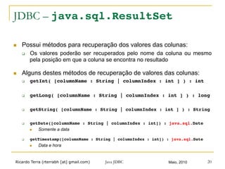 Ricardo Terra (rterrabh [at] gmail.com) Maio, 2010Java JDBC 20
JDBC – java.sql.ResultSet
n  Possui métodos para recuperação dos valores das colunas:
q  Os valores poderão ser recuperados pelo nome da coluna ou mesmo
pela posição em que a coluna se encontra no resultado
n  Alguns destes métodos de recuperação de valores das colunas:
q  getInt( [columnName : String | columnIndex : int ] ) : int!
q  getLong( [columnName : String | columnIndex : int ] ) : long!
q  getString( [columnName : String | columnIndex : int ] ) : String!
q  getDate([columnName : String | columnIndex : int]) : java.sql.Date!
n  Somente a data
q  getTimestamp([columnName : String | columnIndex : int]) : java.sql.Date!
n  Data e hora
 