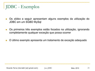 Ricardo Terra (rterrabh [at] gmail.com) Maio, 2010Java JDBC 23
JDBC - Exemplos
n  Os slides a seguir apresentam alguns exemplos da utilização do
JDBC em um SGBD MySql
n  Os primeiros três exemplos estão focados na utilização, ignorando
completamente qualquer exceção que possa ocorrer
n  O último exemplo apresenta um tratamento de exceção adequado
 