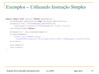 Ricardo Terra (rterrabh [at] gmail.com) Maio, 2010Java JDBC 24
Exemplos – Utilizando Instrução Simples
public static void insert() throws SQLException {
DriverManager.registerDriver(new com.mysql.jdbc.Driver());
Connection conn = DriverManager.getConnection(
"jdbc:mysql://localhost:3306/dbexemplo", "root", "root");
conn.setAutoCommit(false);
Statement st = conn.createStatement();
st.executeUpdate(
"insert into CONTATO values
(12345678903,'Marcos','M',to_date('04/11/1985','dd/MM/yyyy'),3132501111)");
st.close();
conn.commit();
conn.close();
}
 