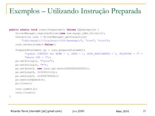 Ricardo Terra (rterrabh [at] gmail.com) Maio, 2010Java JDBC 25
Exemplos – Utilizando Instrução Preparada
public static void insertPreparado() throws SQLException {
DriverManager.registerDriver(new com.mysql.jdbc.Driver());
Connection conn = DriverManager.getConnection(
"jdbc:mysql://localhost:3306/dbexemplo", "root", "root");
conn.setAutoCommit(false);
PreparedStatement ps = conn.prepareStatement(
"update CONTATO set NOME = ?, SEXO = ?, DATA_NASCIMENTO = ?, TELEFONE = ?" +
"where CPF = ?");
ps.setString(1, "Carla");
ps.setString(2, "F");
ps.setDate(3, new java.sql.Date(500000000000L));
ps.setLong(4, 3132501111L);
ps.setLong(5, 12345678904L);
ps.executeUpdate();
ps.close();
conn.commit();
conn.close();
}
 