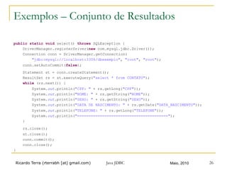 Ricardo Terra (rterrabh [at] gmail.com) Maio, 2010Java JDBC 26
Exemplos – Conjunto de Resultados
public static void select() throws SQLException {
DriverManager.registerDriver(new com.mysql.jdbc.Driver());
Connection conn = DriverManager.getConnection(
"jdbc:mysql://localhost:3306/dbexemplo", "root", "root");
conn.setAutoCommit(false);
Statement st = conn.createStatement();
ResultSet rs = st.executeQuery("select * from CONTATO");
while (rs.next()) {
System.out.println("CPF: " + rs.getLong("CPF"));
System.out.println("NOME: " + rs.getString("NOME"));
System.out.println("SEXO: " + rs.getString("SEXO"));
System.out.println("DATA DE NASCIMENTO: " + rs.getDate("DATA_NASCIMENTO"));
System.out.println("TELEFONE: " + rs.getLong("TELEFONE"));
System.out.println("========================================");
}
rs.close();
st.close();
conn.commit();
conn.close();
}
 