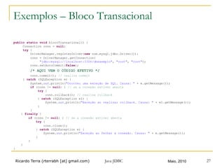 Ricardo Terra (rterrabh [at] gmail.com) Maio, 2010Java JDBC 27
Exemplos – Bloco Transacional
public static void blocoTransacional() {
Connection conn = null;
try {
DriverManager.registerDriver(new com.mysql.jdbc.Driver());
conn = DriverManager.getConnection(
"jdbc:mysql://localhost:3306/dbexemplo", "root", "root");
conn.setAutoCommit(false);
/* AQUI VEM O CÓDIGO EFETIVO */
conn.commit(); // realiza commit
} catch (SQLException e) {
System.out.println("Ocorreu uma exceção de SQL. Causa: " + e.getMessage());
if (conn != null) { // se a conexão estiver aberta
try {
conn.rollback(); // realiza rollback
} catch (SQLException e1) {
System.out.println("Exceção ao realizar rollback. Causa: " + e1.getMessage());
}
}
} finally {
if (conn != null) { // se a conexão estiver aberta
try {
conn.close();
} catch (SQLException e) {
System.out.println("Exceção ao fechar a conexão. Causa: " + e.getMessage());
}
}
}
}
 