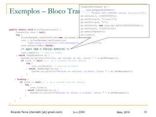 Ricardo Terra (rterrabh [at] gmail.com) Maio, 2010Java JDBC 28
Exemplos – Bloco Transacional
public static void blocoTransacional() {
Connection conn = null;
try {
DriverManager.registerDriver(new com.mysql.jdbc.Driver() ());
conn = DriverManager.getConnection(
"jdbc:mysql://localhost:3306/dbexemplo", "root", "root");
conn.setAutoCommit(false);
/* AQUI VEM O CÓDIGO EFETIVO */
conn.commit(); // realiza commit
} catch (SQLException e) {
System.out.println("Ocorreu uma exceção de SQL. Causa: " + e.getMessage());
if (conn != null) { // se a conexão estiver aberta
try {
conn.rollback(); // realiza rollback
} catch (SQLException e1) {
System.out.println("Exceção ao realizar rollback. Causa: " + e1.getMessage());
}
}
} finally {
if (conn != null) { // se a conexão estiver aberta
try {
conn.close();
} catch (SQLException e) {
System.out.println("Exceção ao fechar a conexão. Causa: " + e.getMessage());
}
}
}
}
PreparedStatement ps =
conn.prepareStatement(
"insert into CONTATO values (?,?,?,?,?)");
ps.setLong(1, 12345678905L);
ps.setString(2, "Clodovil");
ps.setString(3, "I");
ps.setDate(4, new java.sql.Date(500000000000L));
ps.setLong(5, 3132501111L);
ps.executeUpdate();
ps.close();
 
