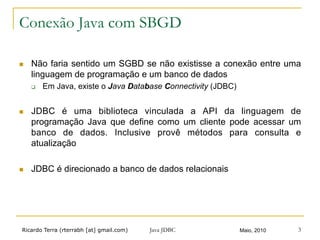 Ricardo Terra (rterrabh [at] gmail.com) Maio, 2010Java JDBC 3
Conexão Java com SBGD
n  Não faria sentido um SGBD se não existisse a conexão entre uma
linguagem de programação e um banco de dados
q  Em Java, existe o Java Database Connectivity (JDBC)
n  JDBC é uma biblioteca vinculada a API da linguagem de
programação Java que define como um cliente pode acessar um
banco de dados. Inclusive provê métodos para consulta e
atualização
n  JDBC é direcionado a banco de dados relacionais
 