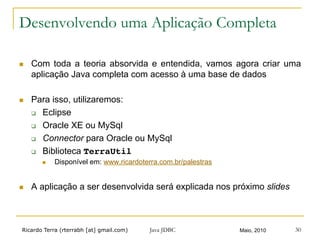 Ricardo Terra (rterrabh [at] gmail.com) Maio, 2010
Desenvolvendo uma Aplicação Completa
n  Com toda a teoria absorvida e entendida, vamos agora criar uma
aplicação Java completa com acesso à uma base de dados
n  Para isso, utilizaremos:
q  Eclipse
q  Oracle XE ou MySql
q  Connector para Oracle ou MySql
q  Biblioteca TerraUtil!
n  Disponível em: www.ricardoterra.com.br/palestras
n  A aplicação a ser desenvolvida será explicada nos próximo slides
Java JDBC 30
 