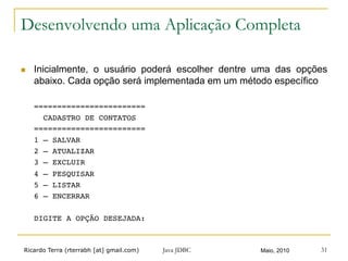 Ricardo Terra (rterrabh [at] gmail.com) Maio, 2010
Desenvolvendo uma Aplicação Completa
n  Inicialmente, o usuário poderá escolher dentre uma das opções
abaixo. Cada opção será implementada em um método específico
========================!
CADASTRO DE CONTATOS !
========================!
1 – SALVAR!
2 – ATUALIZAR!
3 – EXCLUIR!
4 – PESQUISAR!
5 – LISTAR!
6 – ENCERRAR!
 !
DIGITE A OPÇÃO DESEJADA: !
Java JDBC 31
 