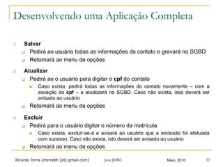 Ricardo Terra (rterrabh [at] gmail.com) Maio, 2010
Desenvolvendo uma Aplicação Completa
1.  Salvar
q  Pedirá ao usuário todas as informações do contato e gravará no SGBD
q  Retornará ao menu de opções
2.  Atualizar
q  Pedirá ao o usuário para digitar o cpf do contato
n  Caso exista, pedirá todas as informações do contato novamente – com a
exceção do cpf – e atualizará no SGBD. Caso não exista, isso deverá ser
avisado ao usuário
q  Retornará ao menu de opções
3.  Excluir
q  Pedirá para o usuário digitar o número da matrícula
n  Caso exista, excluir-se-á e avisará ao usuário que a exclusão foi efetuada
com sucesso. Caso não exista, isto deverá ser avisado ao usuário
q  Retornará ao menu de opções
Java JDBC 32
 