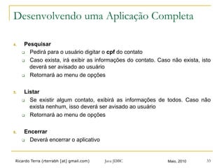 Ricardo Terra (rterrabh [at] gmail.com) Maio, 2010
Desenvolvendo uma Aplicação Completa
4.  Pesquisar
q  Pedirá para o usuário digitar o cpf do contato
q  Caso exista, irá exibir as informações do contato. Caso não exista, isto
deverá ser avisado ao usuário
q  Retornará ao menu de opções
5.  Listar
q  Se existir algum contato, exibirá as informações de todos. Caso não
exista nenhum, isso deverá ser avisado ao usuário
q  Retornará ao menu de opções
6.  Encerrar
q  Deverá encerrar o aplicativo
Java JDBC 33
 