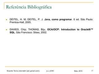 Ricardo Terra (rterrabh [at] gmail.com) Maio, 2010Java JDBC 37
Referência Bibliográfica
n  DEITEL, H. M; DEITEL, P. J. Java, como programar. 6 ed. São Paulo:
Prentice-Hall, 2005.
n  DAWES, Chip; THOMAS, Biju. OCA/OCP: Introduction to Oracle9i™
SQL. São Francisco: Sibex, 2002.
 