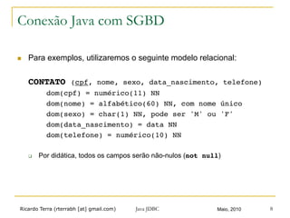 Ricardo Terra (rterrabh [at] gmail.com) Maio, 2010Java JDBC 8
Conexão Java com SGBD
n  Para exemplos, utilizaremos o seguinte modelo relacional:
CONTATO (cpf, nome, sexo, data_nascimento, telefone)!
! !dom(cpf) = numérico(11) NN!
! !dom(nome) = alfabético(60) NN, com nome único!
! !dom(sexo) = char(1) NN, pode ser 'M' ou 'F'!
! !dom(data_nascimento) = data NN!
! !dom(telefone) = numérico(10) NN!
q  Por didática, todos os campos serão não-nulos (not null)
 