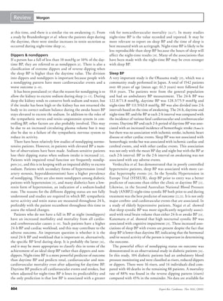 Review           Morgan



at this time, and there is a similar rise on awakening [5] . From        risk for noncardiovascular mortality [16,17] . In many studies
a study by Brandenberger et al. where the patients slept during          night-time BP is the value recorded and reported. It may be
the daytime, there were similar increases in renin secretion as          more relevant to report on sleep BP and the time of sleep is
occurred during night-time sleep [4] .                                   best measured with an activgraph. Night-time BP is likely to be
                                                                         less reproducible than sleep BP because the hours of sleep will
Dippers & nondippers                                                     affect the night-time results [18] . Many of the associations that
If a person has a fall of less than 10 mmHg or 10% of the day-           have been made with the night-time BP may be even stronger
time BP, they are referred to as nondippers [6] . There is also a        with sleep BP.
classification of extreme dippers and of reverse dipping when
the sleep BP is higher than the daytime value. The division              Sleep BP
into dippers and nondippers is important because people with             A very important study is the Ohasama study [19] , which was a
a nondipping pattern have more cardiovascular events and a               community study performed in Japan. A total of 1542 patients
worse outcome [6–10] .                                                   over 40 years of age (mean age: 61.3 years) were followed for
   It has been postulated [10] that the reason for nondipping is to      10.6 years. The patients were from the general population
allow the kidney to excrete sodium during sleep [11–13] . During         and had an ambulatory BP measurement. The 24-h BP was
sleep the kidney tends to conserve both sodium and water, but            122.8/71.8 mmHg, daytime BP was 128.3/75.9 mmHg and
if the intake has been high or the kidney has not returned the           night-time BP 111.9/63.8 mmHg. BP was also divided into 2-h
body to its correct sodium balance during the awake hours BP             intervals based on the time of awakening. The 24-h, daytime and
stays elevated to excrete the sodium. In addition to the roles of        night-time BP, and the BP at each 2-h interval was compared with
the sympathetic nerves and renin–angiotensin system in con-              the incidence of various fatal cardiovascular and cerebrovascular
trolling BP, other factors are also probably involved. This may          events. Daytime BP and each 2-h period of daytime BP was asso-
be due to an increased circulating plasma volume but it may              ciated with an increased incidence of hemorrhagic stroke (Table 1)
also be due to a failure of the sympathetic nervous system to            but there was no association with ischemic stroke, ischemic heart
reduce its activity.                                                     disease or other cardiac events. Sleep BP was not associated with
   There have been relatively few studies of nondipping normo-           hemorrhagic stroke but was associated with ischemic cardiac and
tensive patients. However, in patients with elevated BP a num-           cerebral events, and with other cardiac events. This association
ber of observations have been made. Sodium-sensitive patients            was not only with the mean BP day and night but with the BP at
lose their dipping status when sodium intake is increased [12] .         each 2-h interval. BP in the 2-h interval on awakening was not
Patients with impaired renal function are frequently nondip-             associated with any adverse events.
pers [14] , and this is in keeping with an impaired ability to excrete      Verdecchia et al. has demonstrated that in poorly controlled
sodium. Patients with secondary forms of hypertension (renal             hypertensive patients, sleep BP was associated with more car-
artery stenosis, hyperaldosteronism) have a higher prevalence            diac hypertrophy events [20] . In the Systolic Hypertension in
of nondipping. There are also more nondippers among diabetic             Europe Trial (SYSEUR), sleep BP prior to entry was a better
patients with hypertension [15] , and many diabetics have a low-         predictor of outcome than either the clinic or daytime BP [21] .
renin form of hypertension, an indication of a sodium-loaded             Likewise, in the Second Australian National Blood Pressure
state. The reasons for the different dipping status are not fully        Study (ANBP2) night-time systolic BP both prior to and during
understood and studies are required in which BP, sympathetic             treatment was the best predictor of outcome [22,23] . It is not only
nerve activity and renin status are measured throughout 24 h,            major cerebro- and cardiovascular events that are associated. In
preferably with the patient recumbent throughout this time to            a study of elderly hypertensive patients, Nagai et al. showed
assess the related changes.                                              that sleep systolic BP was more significantly negatively associ-
   Patients who do not have a fall in BP at night (nondippers)           ated with total brain volume than either 24-h or awake BP [24] .
have an increased morbidity and mortality from all cardio-               Kanemaru et al. showed that high nocturnal systolic BP was
and cerebrovascular causes [6–10] . Such patients have a higher          associated with cognitive impairment [25] . These increased asso-
24-h BP and cardiac workload, and this may contribute to the             ciations of sleep BP with events are present despite the fact that
adverse outcome. An important question is whether it is the              sleep BP is lower than daytime BP, indicating that the hormonal
total 24-h BP and workload that is important or, alternatively,          and/or neural activity of the person is important in determining
the specific BP level during sleep. It is probably the latter [16] ,     the outcome.
and it may be more appropriate to classify this in terms of the             The powerful effect of nondipping status on outcome was
achievement of an ideal sleep BP rather than dippers and non-            demonstrated in an observational study in diabetic patients [26] .
dippers. Night-time BP is a more powerful predictor of outcome           In this study, 104 diabetic patients had an ambulatory blood
than daytime BP and predicts total, cardiovascular and non-              pressure monitoring and were classified as risers, reduced dippers
cardiovascular mortality even after adjusting for daytime BP.            or dippers. There were 16 risers, and 14 individuals died com-
Daytime BP predicts all cardiovascular events and strokes, but           pared with 40 deaths in the remaining 88 patients. A mortality
when adjusted for night-time BP it loses its predictability and          rate of 88% was found in the reverse dipping pattern (risers)
the only prediction is that low BP is associated with a greater          compared with 45% in the remainder. No data are available for

804                                                                                                         Expert Rev. Cardiovasc. Ther. 8(6), (2010)
 