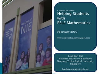 A Seminar for Parents  Helping Students with PSLE Mathematics February 2010 www.askyeapbanhar.blogspot.com Yeap Ban Har National Institute of Education Nanyang Technological University  Singapore banhar.yeap@nie.edu.sg 