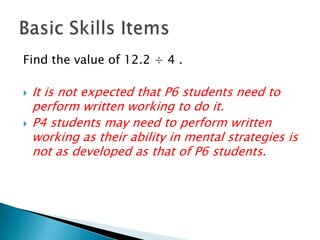 Find the value of 12.2 ÷ 4 .It is not expected that P6 students need to perform written working to do it.P4 students may need to perform written working as their ability in mental strategies is not as developed as that of P6 students.Basic Skills Items