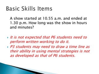 	A show started at 10.55 a.m. and ended at 1.30 p.m.How long was the show in hours and minutes?It is not expected that P6 students need to perform written working to do it.P3 students may need to draw a time line as their ability in using mental strategies is not as developed as that of P6 students.Basic Skills Items