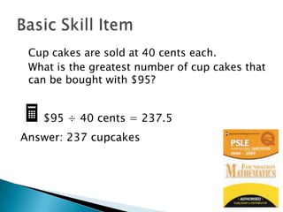 	Cup cakes are sold at 40 cents each. 	What is the greatest number of cup cakes that can be bought with $95? $95 ÷ 40 cents = 237.5Answer: 237 cupcakesBasic Skill Item