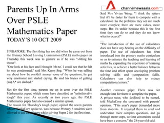 Parents Up In Arms Over PSLE Mathematics Paper TODAY’S 10 OCT 2009SINGAPORE: The first thing her son did when he came out from the Primary School Leaving Examination (PSLE) maths paper on Thursday this week was to gesture as if he was "slitting his throat". "One look at his face and I thought 'oh no'. I could see that he felt he was condemned," said Mrs Karen Sng. "When he was telling me about how he couldn't answer some of the questions, he got very emotional and started crying. He said his hopes of getting (an) A* are dashed." Not for the first time, parents are up in arms over the PSLE Mathematics paper, which some have described as "unbelievably tough" this year. As recently as two years ago, the PSLE Mathematics paper had also caused a similar uproar. The reason for Thursday's tough paper, opined the seven parents whom MediaCorp spoke to, was because Primary 6 students were allowed to use calculators while solving Paper 2 for the first time. …Said Mrs Vivian Weng: "I think the setters feel it'll be faster for them to compute with a calculator. So the problems they set are much more complex; there are more values, more steps. But it's unfair because this is the first time they can do so and they do not know what to expect!" …"The introduction of the use of calculators does not have any bearing on the difficulty of paper. The use of calculators has been introduced into the primary maths curriculum so as to enhance the teaching and learning of maths by expanding the repertoire of learning activities, to achieve a better balance between the time and effort spent developing problem solving skills and computation skills. Calculators can also help to reduce computational errors." …Another common gripe: There was not enough time for them to complete the paper. A private tutor, who declined to be named, told MediaCorp she concurred with parents' opinions. "This year's paper demanded more from students. It required them to read and understand more complex questions, and go through more steps, so time constraints would have been a concern," the 28-year-old said. 