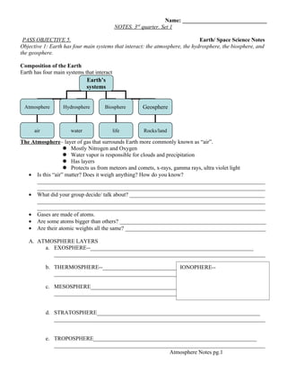 Name: ______________________________
                                                     rd
                                             NOTES. 3 quarter. Set 1

 PASS OBJECTIVE 5.                                                             Earth/ Space Science Notes
Objective 1: Earth has four main systems that interact: the atmosphere, the hydrosphere, the biosphere, and
the geosphere.

Composition of the Earth
Earth has four main systems that interact
                             Earth’s
                             systems


 Atmosphere        Hydrosphere       Biosphere            Geosphere


      air             water                 life          Rocks/land

The Atmosphere– layer of gas that surrounds Earth more commonly known as “air”.
                   Mostly Nitrogen and Oxygen
                   Water vapor is responsible for clouds and precipitation
                   Has layers
                   Protects us from meteors and comets, x-rays, gamma rays, ultra violet light
   • Is this “air” matter? Does it weigh anything? How do you know?
      _________________________________________________________________________________
      _________________________________________________________________________________
   • What did your group decide/ talk about? ________________________________________________
      _________________________________________________________________________________
      _________________________________________________________________________________
   • Gases are made of atoms.
   • Are some atoms bigger than others? ____________________________________________________
   • Are their atomic weights all the same? __________________________________________________

   A. ATMOSPHERE LAYERS
        a. EXOSPHERE--__________________________________________________________
           ___________________________________________________________________________

            b. THERMOSPHERE--__________________________________________________________
                                                            IONOPHERE--
               ___________________________________________________________________________

            c. MESOSPHERE__________________________________________________________
               ___________________________________________________________________________


            d. STRATOSPHERE__________________________________________________________
               ___________________________________________________________________________


            e. TROPOSPHERE__________________________________________________________
               ___________________________________________________________________________
                                                        Atmosphere Notes pg.1
 