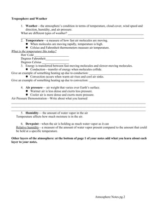 Troposphere and Weather

       1. Weather—the atmosphere’s condition in terms of temperature, cloud cover, wind speed and
           direction, humidity, and air pressure.
       What are different types of weather? ________________________________________________
       ______________________________________________________________________________
       2. Temperature—a measure of how fast air molecules are moving.
            When molecules are moving rapidly, temperature is high.
            Celsius and Fahrenheit thermometers measure air temperature.
What is the temperature like today?
       Hot/ Cold ______________________
       Degrees Fahrenheit_______________
       Degrees Celsius _________________
       3. Energy is transferred between fast-moving molecules and slower-moving molecules.
            Conduction—transfer of energy when molecules collide.
Give an example of something heating up due to conduction: __________________________________
            Convection occurs when warm air rises and cool air sinks.
Give an example of something heating up due to convection: ___________________________________

       4. Air pressure— air weight that varies over Earth’s surface.
            Warmer air is less dense and exerts less pressure.
            Cooler air is more dense and exerts more pressure.
Air Pressure Demonstration—Write about what you learned
_____________________________________________________________________________________
_____________________________________________________________________________________
_____________________________________________________________________________________
       5. Humidity— the amount of water vapor in the air
    Temperature affects how much moisture is in the air.

       6. Dewpoint—when the air is holding as much water vapor as it can
   Relative humidity—a measure of the amount of water vapor present compared to the amount that could
   be held at a specific temperature.

Other layers of the atmosphere: at the bottom of page 1 of your notes add what you learn about each
layer to your notes.




                                                              Atmosphere Notes pg.2
 