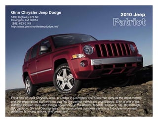Ginn Chrysler Jeep Dodge
5190 Highway 278 NE
                                                                                      2010 Jeep            ®



Covington, GA 30014
 (888) 633-2149
http://www.ginnchryslerjeepdodge.net/




For a new or used Chrysler, Jeep, or Dodge in Covington, visit Ginn! We carry all the latest models,
and our expert sales staff will help you find the perfect vehicle for your lifestyle. Ginn is one of the
leading Chrysler, Jeep, and Dodge dealerships in the Atlanta, Monroe, Conyers, GA, McDonough,
GA, Jackson, GA and Decatur area, offering excellent customer service, a friendly environment,
attractive financing options, and great cars!
 