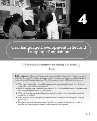115
Oral Language Development in Second
Language Acquisition
Conversation is the laboratory and workshop of the student.
—EMERSON
In this chapter, we discuss oral language development and its relationship to literacy and aca-
demic development. We also provide suggestions for promoting and assessing oral language devel-
opment in second language acquisition. The following questions are addressed in the chapter:
1. What are the relationships among listening, reading, speaking, and writing? How do these
relationships inform classroom teachers?
2. How do language form, communicative function, and social context combine to affect students’
oral language performance in the classroom?
3. What are some characteristics of beginning and intermediate levels of second language oral
proficiency in English?
4. What strategies will assist beginning and intermediate students in developing oral language
proficiency?
5. How can structured observation tools, checklists, and anecdotal observations be used to
describe and document oral language performance and development?
4
“ ”
M04_PERE3240_05_C04.qxp 1/11/08 2:01 PM Page 115
 