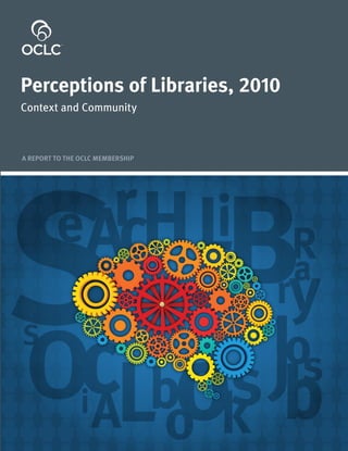 For updates and more information about
Perceptions of Libraries, 2010: Context and Community


                                                                                                                                             Perceptions of Libraries, 2010
         please visit: www.oclc.org/reports/



                                                                                                                                             Context and Community




                                                                                     Perceptions of Libraries, 2010: Context and Community
                                                                                                                                             A REPORT TO THE OCLC MEMBERSHIP




                6565 Kilgour Place
              Dublin, Ohio 43017-3395
         1-800-848-5878 +1-614-764-6000
               Fax: +1-614-764-6096
                   www.oclc.org

                 ISO 9001 Certified
                                                                                            OCLC




                                                               ISBN: 1-55653-395-0
                                                                 978-1-55653-395-2
                                                        MAN8411 1101/214479, OCLC
 