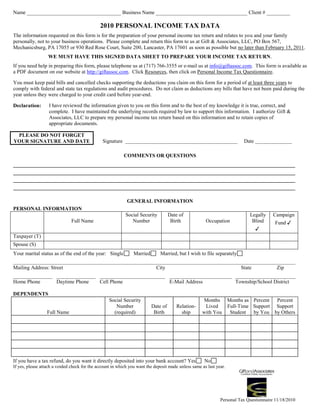 Name ____________________________________ Business Name ___________________________________ Client # _________

                                              2010 PERSONAL INCOME TAX DATA
The information requested on this form is for the preparation of your personal income tax return and relates to you and your family
personally, not to your business operations. Please complete and return this form to us at Gift & Associates, LLC, PO Box 567,
Mechanicsburg, PA 17055 or 930 Red Rose Court, Suite 200, Lancaster, PA 17601 as soon as possible but no later than February 15, 2011.
                  WE MUST HAVE THIS SIGNED DATA SHEET TO PREPARE YOUR INCOME TAX RETURN.
If you need help in preparing this form, please telephone us at (717) 766-3555 or e-mail us at info@giftassoc.com. This form is available as
a PDF document on our website at http://giftassoc.com. Click Resources, then click on Personal Income Tax Questionnaire.

You must keep paid bills and cancelled checks supporting the deductions you claim on this form for a period of at least three years to
comply with federal and state tax regulations and audit procedures. Do not claim as deductions any bills that have not been paid during the
year unless they were charged to your credit card before year-end.

Declaration:       I have reviewed the information given to you on this form and to the best of my knowledge it is true, correct, and
                   complete. I have maintained the underlying records required by law to support this information. I authorize Gift &
                   Associates, LLC to prepare my personal income tax return based on this information and to retain copies of
                   appropriate documents.

 PLEASE DO NOT FORGET
YOUR SIGNATURE AND DATE                        Signature ___________________________________________                      Date ______________

                                                          COMMENTS OR QUESTIONS
____________________________________________________________________________________________________________
____________________________________________________________________________________________________________
____________________________________________________________________________________________________________
____________________________________________________________________________________________________________

                                                            GENERAL INFORMATION
PERSONAL INFORMATION
                                                           Social Security          Date of                                 Legally     Campaign
                               Full Name                      Number                 Birth            Occupation             Blind       Fund ✓
                                                                                                                               ✓
Taxpayer (T)
Spouse (S)
Your marital status as of the end of the year: Single           Married       Married, but I wish to file separately
____________________________________________________________________________________________________________
Mailing Address: Street                                City                            State         Zip
_______________ _______________ _________________________ ________________________ _______________________
Home Phone      Daytime Phone   Cell Phone                E-Mail Address           Township/School District

DEPENDENTS
                                                   Social Security                                  Months          Months as Percent Percent
                                                      Number              Date of      Relation-     Lived          Full-Time Support Support
                  Full Name                          (required)            Birth         ship       with You         Student  by You by Others




If you have a tax refund, do you want it directly deposited into your bank account? Yes              No
If yes, please attach a voided check for the account in which you want the deposit made unless same as last year.




                                                                                                              Personal Tax Questionnaire 11/18/2010
 