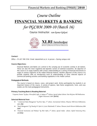 Financial Markets and Banking (FM&B)  2010 
Course Outline
FINANCIAL MARKETS & BANKING
for PGCBM 2009-10 (Batch 16)
Course Instructor: ram kumar kakani
Contact:
Office – 91 657 398 3104; Email: kakani@xlri.ac.in; in person – During campus visit
Course Objectives:
Financial Markets and Banks are central to the carrying out of economic activity in all nations.
These are also the most regulated and dynamic sectors of national economies. An objective of
this course is to equip students with a basic understanding of a variety of financial instruments in
vogue in various segments of the Indian financial markets. Another objective of this course is to
provide students with an introductory level of understanding of some selected aspects of
commercial banking activities and banking regulations in the Indian context.
Pedagogical Methods:
The course is based on classes, cases, and project work. Active participation by students is an
important feature of the course. A variety of quizzes, take home assignments, tests, and case
studies are the main pedagogical instruments.
Primary Teaching Book & Reading Material:
“Corporate Finance” by Ross, Westerfield, Jaffe, & Kakani, 8th
Edition, Special Indian Edition, Tata McGraw Hill Publications
(Higher Education), 2009. [RWJK]
Selected Material from
♦ “ Commercial Bank Management” by Peter Rose, 5th
edition, International Edition, McGraw Hill/Irwin Publications,
2002. [PR]
♦ “Bank Management” by Timothy W. Koch & S.Scott Macdonald, 6th
edition, Thomson South-Western Publications,2006
[KM]
♦ “Financial Institutions and Markets” by Meir Kohn, 2nd
edition, Special Indian edition, Oxford University Press,
2007[MK]
 