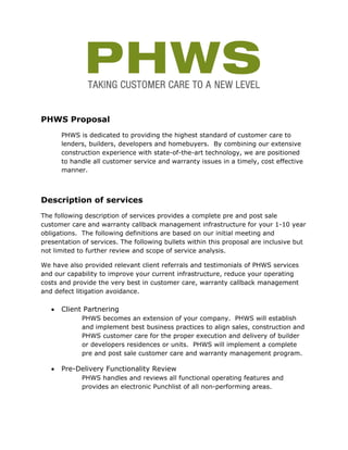 PHWS Proposal
       PHWS is dedicated to providing the highest standard of customer care to
       lenders, builders, developers and homebuyers. By combining our extensive
       construction experience with state-of-the-art technology, we are positioned
       to handle all customer service and warranty issues in a timely, cost effective
       manner.



Description of services
The following description of services provides a complete pre and post sale
customer care and warranty callback management infrastructure for your 1-10 year
obligations. The following definitions are based on our initial meeting and
presentation of services. The following bullets within this proposal are inclusive but
not limited to further review and scope of service analysis.

We have also provided relevant client referrals and testimonials of PHWS services
and our capability to improve your current infrastructure, reduce your operating
costs and provide the very best in customer care, warranty callback management
and defect litigation avoidance.

   •   Client Partnering
             PHWS becomes an extension of your company. PHWS will establish
             and implement best business practices to align sales, construction and
             PHWS customer care for the proper execution and delivery of builder
             or developers residences or units. PHWS will implement a complete
             pre and post sale customer care and warranty management program.

   •   Pre-Delivery Functionality Review
             PHWS handles and reviews all functional operating features and
             provides an electronic Punchlist of all non-performing areas.
 