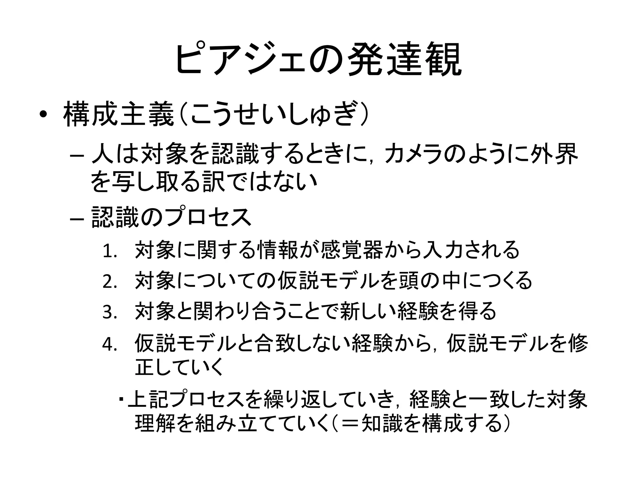 ピアジェの発達観
• 構成主義（こうせいしゅぎ）
– 人は対象を認識するときに，カメラのように外界
を写し取る訳ではない
– 認識のプロセス
1. 対象に関する情報が感覚器から入力される
2. 対象についての仮説モデルを頭の中につくる
3. 対象と関わり合うことで新しい経験を得る
4. 仮説モデルと合致しない経験から，仮説モデルを修
正していく
・上記プロセスを繰り返していき，経験と一致した対象
理解を組み立てていく（＝知識を構成する）
 