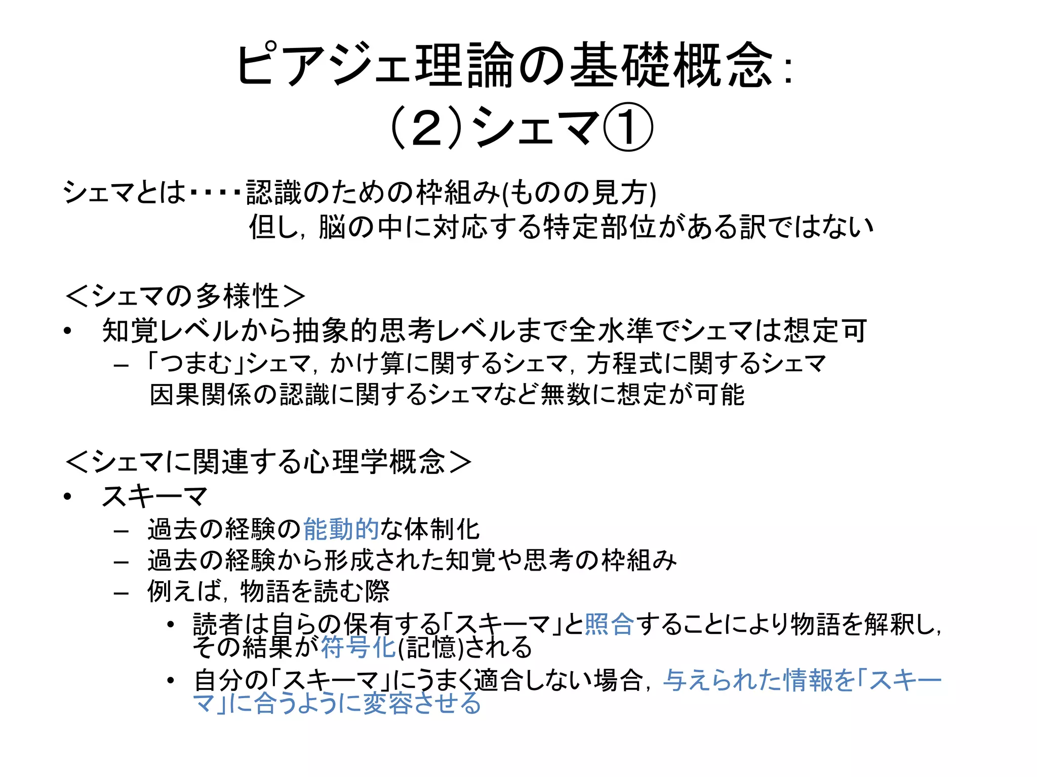 シェマとは・・・・認識のための枠組み(ものの見方)
但し，脳の中に対応する特定部位がある訳ではない
＜シェマの多様性＞
• 知覚レベルから抽象的思考レベルまで全水準でシェマは想定可
– 「つまむ」シェマ，かけ算に関するシェマ，方程式に関するシェマ
因果関係の認識に関するシェマなど無数に想定が可能
＜シェマに関連する心理学概念＞
• スキーマ
– 過去の経験の能動的な体制化
– 過去の経験から形成された知覚や思考の枠組み
– 例えば，物語を読む際
• 読者は自らの保有する「スキーマ」と照合することにより物語を解釈し，
その結果が符号化(記憶)される
• 自分の「スキーマ」にうまく適合しない場合，与えられた情報を「スキー
マ」に合うように変容させる
ピアジェ理論の基礎概念：
（２）シェマ①
 