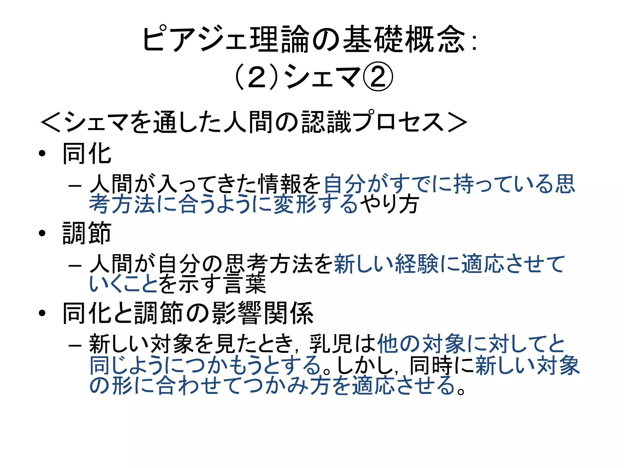 ピアジェ理論の基礎概念：
（２）シェマ②
＜シェマを通した人間の認識プロセス＞
• 同化
– 人間が入ってきた情報を自分がすでに持っている思
考方法に合うように変形するやり方
• 調節
– 人間が自分の思考方法を新しい経験に適応させて
いくことを示す言葉
• 同化と調節の影響関係
– 新しい対象を見たとき，乳児は他の対象に対してと
同じようにつかもうとする。しかし，同時に新しい対象
の形に合わせてつかみ方を適応させる。
 