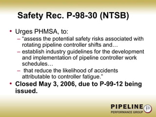 Safety Rec. P-98-30 (NTSB)Urges PHMSA, to:“assess the potential safety risks associated with rotating pipeline controller shifts and…establish industry guidelines for the development and implementation of pipeline controller work schedules… that reduce the likelihood of accidents attributable to controller fatigue.”Closed May 3, 2006, due to P-99-12 being issued.