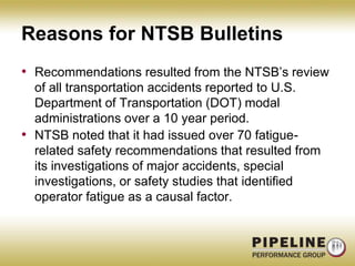 Reasons for NTSB BulletinsRecommendations resulted from the NTSB’s review of all transportation accidents reported to U.S. Department of Transportation (DOT) modal administrations over a 10 year period. NTSB noted that it had issued over 70 fatigue-related safety recommendations that resulted from its investigations of major accidents, special investigations, or safety studies that identified operator fatigue as a causal factor.