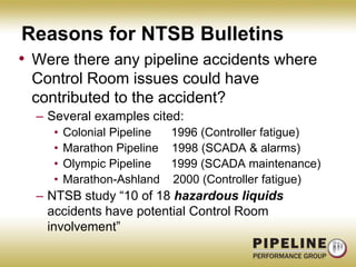 Reasons for NTSB BulletinsWere there any pipeline accidents where Control Room issues could have contributed to the accident?Several examples cited:Colonial Pipeline      1996 (Controller fatigue)Marathon Pipeline    1998 (SCADA & alarms)Olympic Pipeline      1999 (SCADA maintenance)Marathon-Ashland    2000 (Controller fatigue)NTSB study “10 of 18 hazardous liquids accidents have potential Control Room involvement”