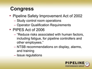 CongressPipeline Safety Improvement Act of 2002Study control room operationsOperator Qualification RequirementsPIPES Act of 2006“Reduce risks associated with human factors, including fatigue, for pipeline controllers and other employees.”NTSB recommendations on display, alarms, and trainingIssue regulations