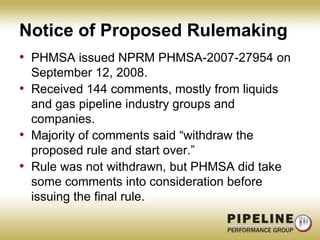 Notice of Proposed RulemakingPHMSA issued NPRM PHMSA-2007-27954 on September 12, 2008.Received 144 comments, mostly from liquids and gas pipeline industry groups and companies.Majority of comments said “withdraw the proposed rule and start over.”Rule was not withdrawn, but PHMSA did take some comments into consideration before issuing the final rule.