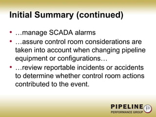 Initial Summary (continued)…manage SCADA alarms…assure control room considerations are taken into account when changing pipeline equipment or configurations……review reportable incidents or accidents to determine whether control room actions contributed to the event.