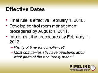 Effective DatesFinal rule is effective February 1, 2010.Develop control room management procedures by August 1, 2011.Implement the procedures by February 1, 2012.Plenty of time for compliance?Most companies still have questions about what parts of the rule “really mean.”