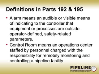 Definitions in Parts 192 & 195Alarm means an audible or visible means of indicating to the controller that equipment or processes are outside operator-defined, safety-related parameters.Control Room means an operations center staffed by personnel charged with the responsibility for remotely monitoring and controlling a pipeline facility.