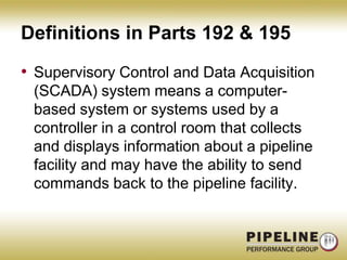 Definitions in Parts 192 & 195Supervisory Control and Data Acquisition (SCADA) system means a computer-based system or systems used by a controller in a control room that collects and displays information about a pipeline facility and may have the ability to send commands back to the pipeline facility.