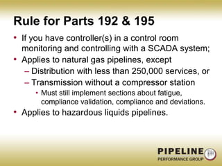 Rule for Parts 192 & 195If you have controller(s) in a control room monitoring and controlling with a SCADA system;Applies to natural gas pipelines, exceptDistribution with less than 250,000 services, orTransmission without a compressor stationMust still implement sections about fatigue, compliance validation, compliance and deviations.Applies to hazardous liquids pipelines.