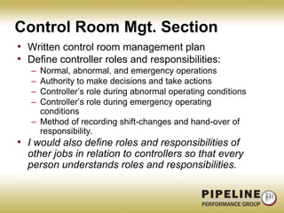 Control Room Mgt. SectionWritten control room management planDefine controller roles and responsibilities:Normal, abnormal, and emergency operationsAuthority to make decisions and take actionsController’s role during abnormal operating conditionsController’s role during emergency operating conditionsMethod of recording shift-changes and hand-over of responsibility.I would also define roles and responsibilities of other jobs in relation to controllers so that every person understands roles and responsibilities.