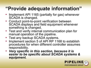 “Provide adequate information”Implement API 1165 (partially for gas) whenever SCADA is changed.Conduct point-to-point verification between SCADA displays and field equipment whenever something is changed.Test and verify internal communication plan for manual operation of the pipeline.Test any backup SCADA systems.Implement section 5 of API RP 1168 to establish procedures for when different controller assumes responsibility.Very specific in this section, because it is easier to be specific about SCADA systems & equipment.