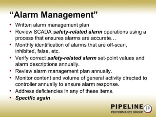 “Alarm Management”Written alarm management planReview SCADA safety-related alarm operations using a process that ensures alarms are accurate…Monthly identification of alarms that are off-scan, inhibited, false, etc. Verify correct safety-related alarm set-point values and alarm descriptions annually.Review alarm management plan annually.Monitor content and volume of general activity directed to controller annually to ensure alarm response.Address deficiencies in any of these items.Specific again