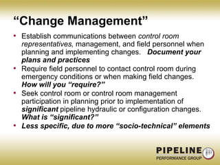 “Change Management”Establish communications between control room representatives, management, and field personnel when planning and implementing changes.   Document your plans and practicesRequire field personnel to contact control room during emergency conditions or when making field changes.   How will you “require?”Seek control room or control room management participation in planning prior to implementation of significant pipeline hydraulic or configuration changes.   What is “significant?”Less specific, due to more “socio-technical” elements
