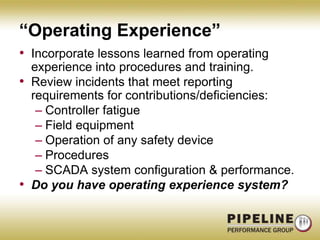 “Operating Experience”Incorporate lessons learned from operating experience into procedures and training.Review incidents that meet reporting requirements for contributions/deficiencies:Controller fatigueField equipmentOperation of any safety deviceProceduresSCADA system configuration & performance.Do you have operating experience system?